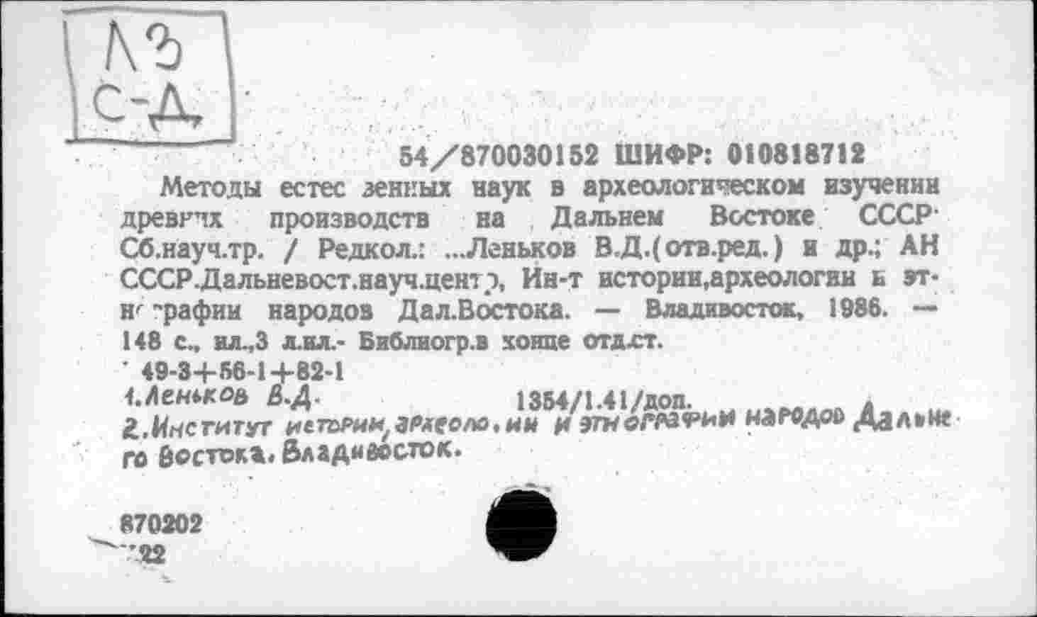 ﻿54/870030152 ШИФР: 010818712
Методы естес зенных наук в археологическом изучении древнчх производств на Дальнем Востоке СССР-Сб.науч.тр. / Редкол.: ...Леньков В.Д.( отв.ред. ) и др.; АН СССР.Дальневост.науч.центэ, Ин-т истории,археологии и эт-н< "рафии народов Дал.Востока. — Владивосток, 1986. — 148 с„ ил.,3 л.ил.- Библиогр.в хонде отдхт.
' 49-3+S6-1+82-1
1.	ЛешкОй &.Д.	1354/1.41/доп.	.
2,	Институт иетории,ареоло.ни g	мамдоо Дал»н«
го восток*. Владивосток.
870202 ^'22